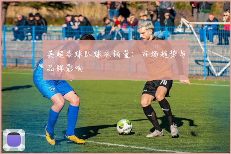 英超各球队球衣销量：市场趋势与品牌影响