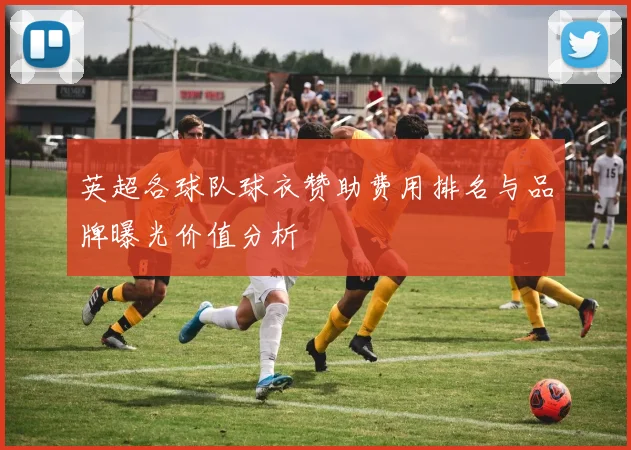 英超各球队球衣赞助费用排名与品牌曝光价值分析